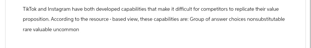 TikTok and Instagram have both developed capabilities that make it difficult for competitors to replicate their value
proposition. According to the resource-based view, these capabilities are: Group of answer choices nonsubstitutable
rare valuable uncommon