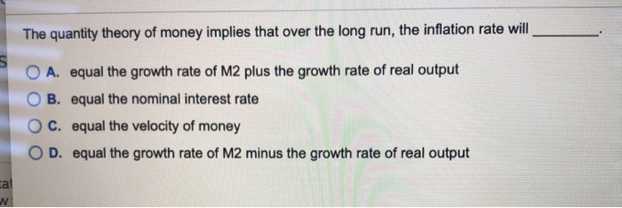 cal
N
The quantity theory of money implies that over the long run, the inflation rate will
A. equal the growth rate of M2 plus the growth rate of real output
B. equal the nominal interest rate
C. equal the velocity of money
D. equal the growth rate of M2 minus the growth rate of real output