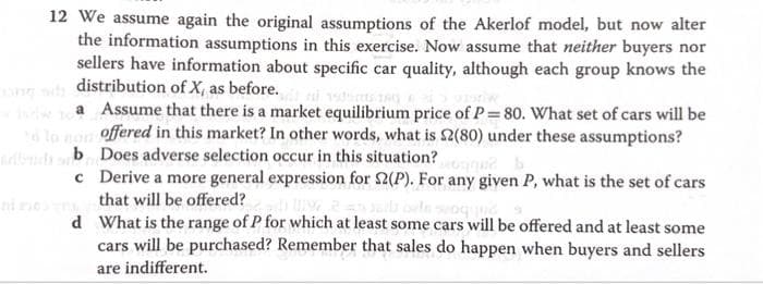 12 We assume again the original assumptions of the Akerlof model, but now alter
the information assumptions in this exercise. Now assume that neither buyers nor
sellers have information about specific car quality, although each group knows the
distribution of X, as before.
a Assume that there is a market equilibrium price of P = 80. What set of cars will be
to non offered in this market? In other words, what is $2(80) under these assumptions?
buchsb Does adverse selection occur in this situation?
c
Derive a more general expression for 2(P). For any given P, what is the set of cars
that will be offered?
d
What is the range of P for which at least some cars will be offered and at least some
cars will be purchased? Remember that sales do happen when buyers and sellers
are indifferent.