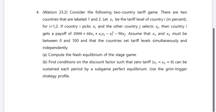 4. (Watson 23.2) Consider the following two-country tariff game. There are two
countries that are labeled 1 and 2. Let x, be the tariff level of country i (in percent),
for i=1,2. If country i picks x, and the other country j selects x,, then country i
gets a payoff of 2000+ 60x + xix-x7-90xj. Assume that x₁ and x₂ must be
between 0 and 100 and that the countries set tariff levels simultaneously and
independently.
(a) Compute the Nash equilibrium of the stage game.
(b) Find conditions on the discount factor such that zero tariff (x₁= x₂ = 0) can be
sustained each period by a subgame perfect equilibrium. Use the grim-trigger
strategy profile.