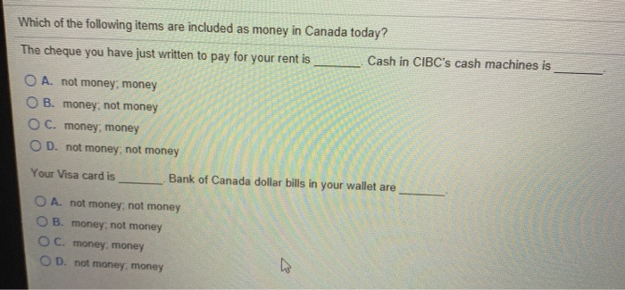 Which of the following items are included as money in Canada today?
The cheque you have just written to pay for your rent is
OA. not money, money
OB. money, not money
OC. money, money
OD. not money, not money
Your Visa card is
Cash in CIBC's cash machines is
Bank of Canada dollar bills in your wallet are
OA. not money, not money
OB. money, not money
OC. money, money
OD. not money, money