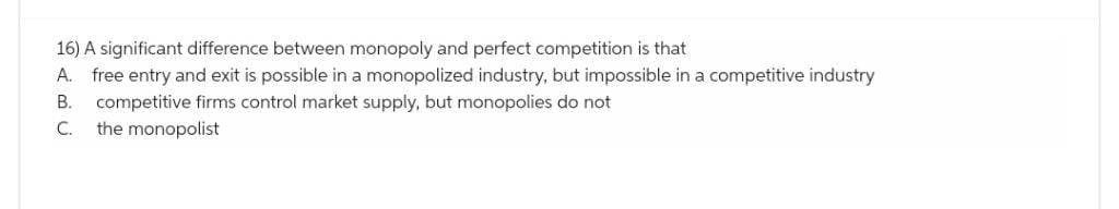 16) A significant difference between monopoly and perfect competition is that
A. free entry and exit is possible in a monopolized industry, but impossible in a competitive industry
B. competitive firms control market supply, but monopolies do not
C. the monopolist