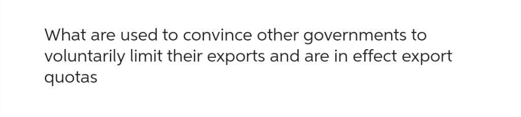 What are used to convince other governments to
voluntarily limit their exports and are in effect export
quotas