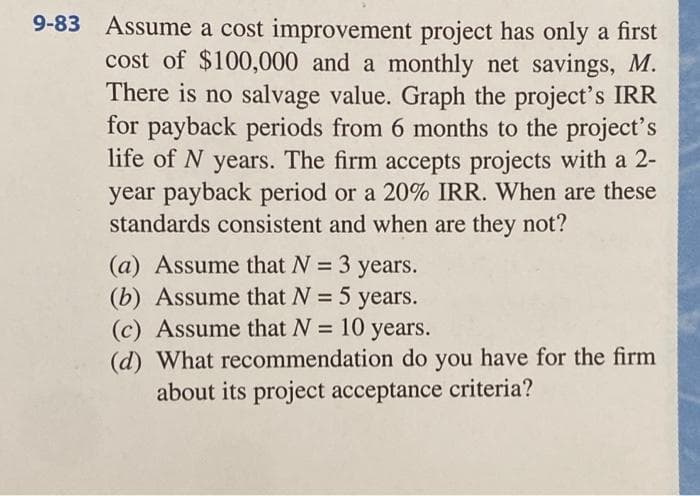 9-83 Assume a cost improvement project has only a first
cost of $100,000 and a monthly net savings, M.
There is no salvage value. Graph the project's IRR
for payback periods from 6 months to the project's
life of N years. The firm accepts projects with a 2-
year payback period or a 20% IRR. When are these
standards consistent and when are they not?
(a) Assume that N = 3 years.
(b) Assume that N = 5 years.
(c) Assume that N = 10
10 years.
(d) What recommendation do you have for the firm
about its project acceptance criteria?