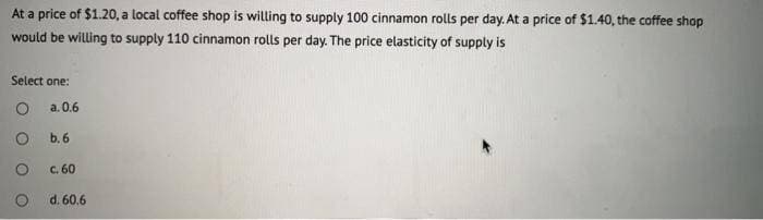 At a price of $1.20, a local coffee shop is willing to supply 100 cinnamon rolls per day. At a price of $1.40, the coffee shop
would be willing to supply 110 cinnamon rolls per day. The price elasticity of supply is
Select one:
O
a. 0.6
O
O
b.6
C. 60
d. 60.6