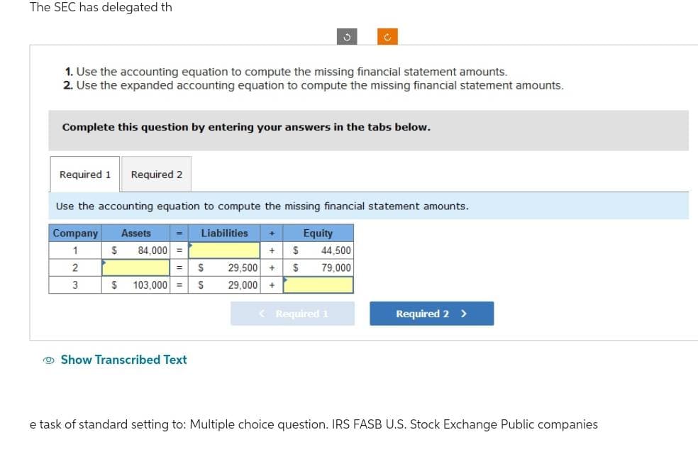 The SEC has delegated th
1. Use the accounting equation to compute the missing financial statement amounts.
2. Use the expanded accounting equation to compute the missing financial statement amounts.
Required 1 Required 2
Complete this question by entering your answers in the tabs below.
$ 84,000 =
3
Use the accounting equation to compute the missing financial statement amounts.
Company Assets
Liabilities + Equity
1
2
3
= $
S 103,000 = $
Show Transcribed Text
C
+ S 44,500
29,500 + $ 79,000
29,000 +
< Required 1
Required 2 >
e task of standard setting to: Multiple choice question. IRS FASB U.S. Stock Exchange Public companies