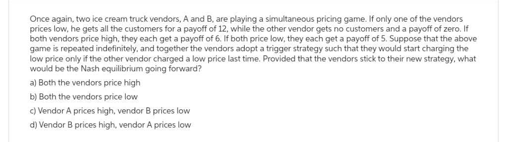 Once again, two ice cream truck vendors, A and B, are playing a simultaneous pricing game. If only one of the vendors
prices low, he gets all the customers for a payoff of 12, while the other vendor gets no customers and a payoff of zero. If
both vendors price high, they each get a payoff of 6. If both price low, they each get a payoff of 5. Suppose that the above
game is repeated indefinitely, and together the vendors adopt a trigger strategy such that they would start charging the
low price only if the other vendor charged a low price last time. Provided that the vendors stick to their new strategy, what
would be the Nash equilibrium going forward?
a) Both the vendors price high
b) Both the vendors price low
c) Vendor A prices high, vendor B prices low
d) Vendor B prices high, vendor A prices low