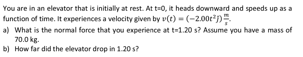 You are in an elevator that is initially at rest. At t=0, it heads downward and speeds up as a
function of time. It experiences a velocity given by v(t) = (−2.00t²ĵ)²
m
S
a) What is the normal force that you experience at t=1.20 s? Assume you have a mass of
70.0 kg.
b) How far did the elevator drop in 1.20 s?