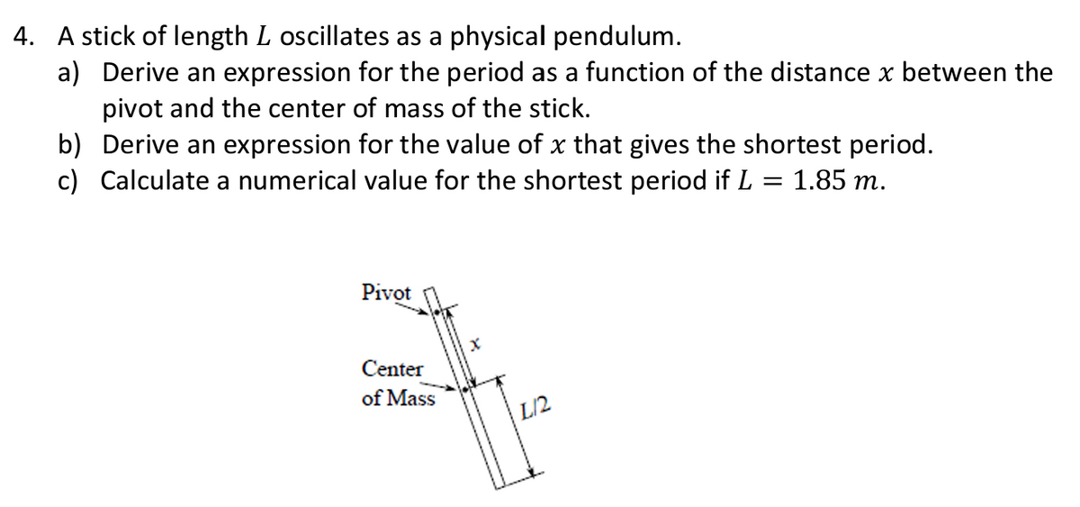 4. A stick of length L oscillates as a physical pendulum.
a)
Derive an expression for the period as a function of the distance x between the
pivot and the center of mass of the stick.
b) Derive an expression for the value of x that gives the shortest period.
c) Calculate a numerical value for the shortest period if L = 1.85 m.
Pivot
Center
of Mass
L/2