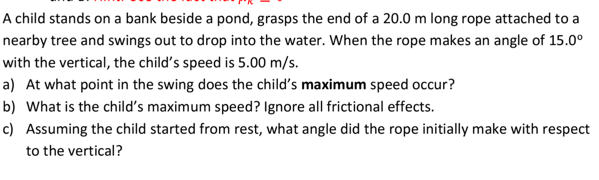 A child stands on a bank beside a pond, grasps the end of a 20.0 m long rope attached to a
nearby tree and swings out to drop into the water. When the rope makes an angle of 15.0⁰
with the vertical, the child's speed is 5.00 m/s.
a) At what point in the swing does the child's maximum speed occur?
b) What is the child's maximum speed? Ignore all frictional effects.
c) Assuming the child started from rest, what angle did the rope initially make with respect
to the vertical?