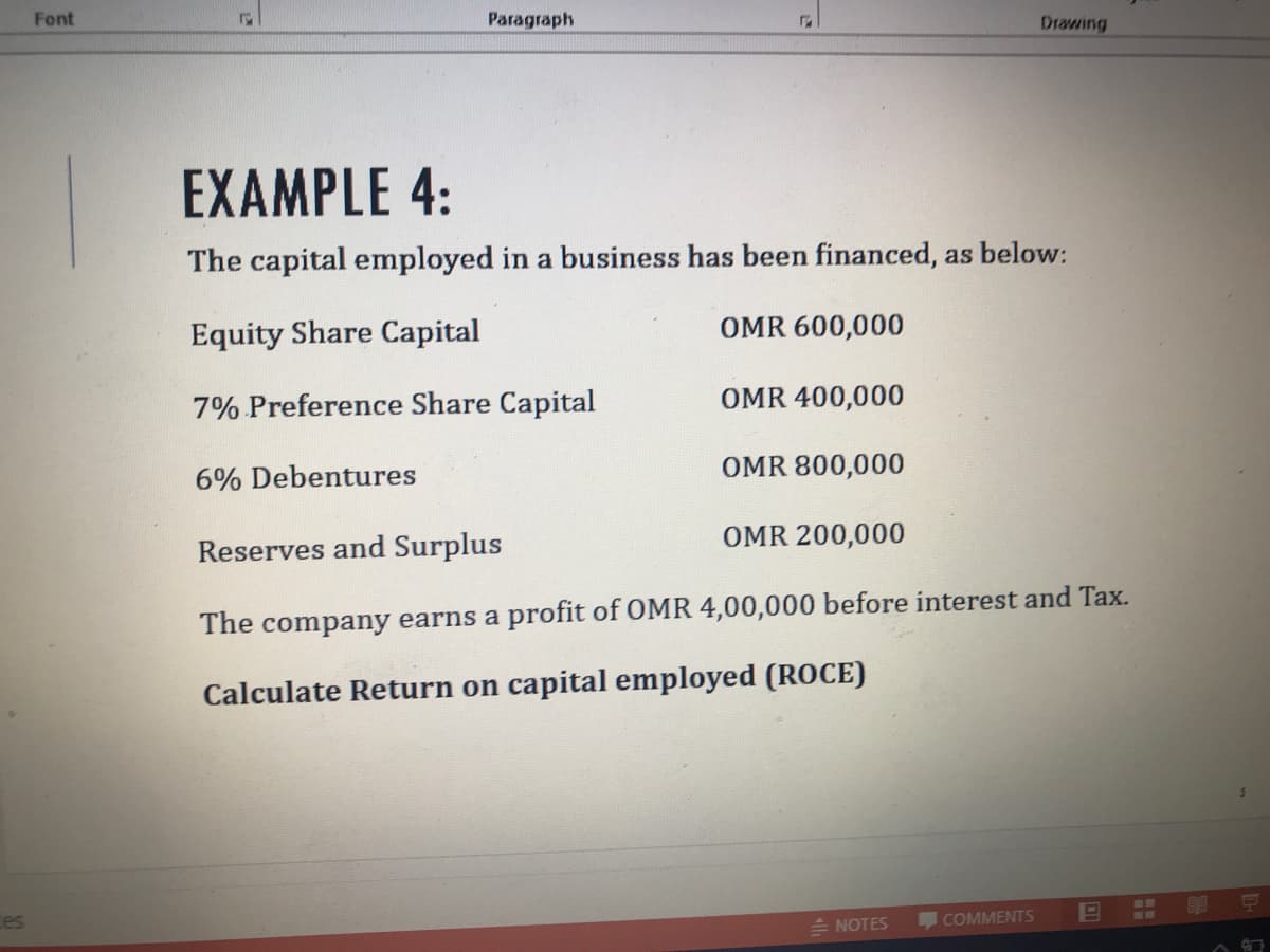 Font
Paragraph
Drawing
EXAMPLE 4:
The capital employed in a business has been financed, as below:
Equity Share Capital
OMR 600,000
7% Preference Share Capital
OMR 400,000
6% Debentures
OMR 800,000
OMR 200,000
Reserves and Surplus
The company earns a profit of OMR 4,00,000 before interest and Tax.
Calculate Return on capital employed (ROCE)
ces
NOTES
COMMENTS
