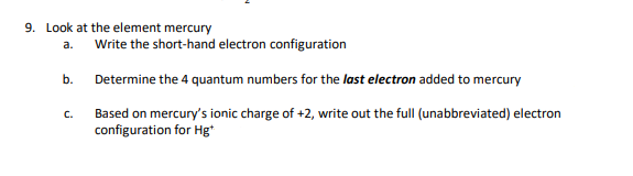 9. Look at the element mercury
a.
b.
C.
Write the short-hand electron configuration
Determine the 4 quantum numbers for the last electron added to mercury
Based on mercury's ionic charge of +2, write out the full (unabbreviated) electron
configuration for Hg*