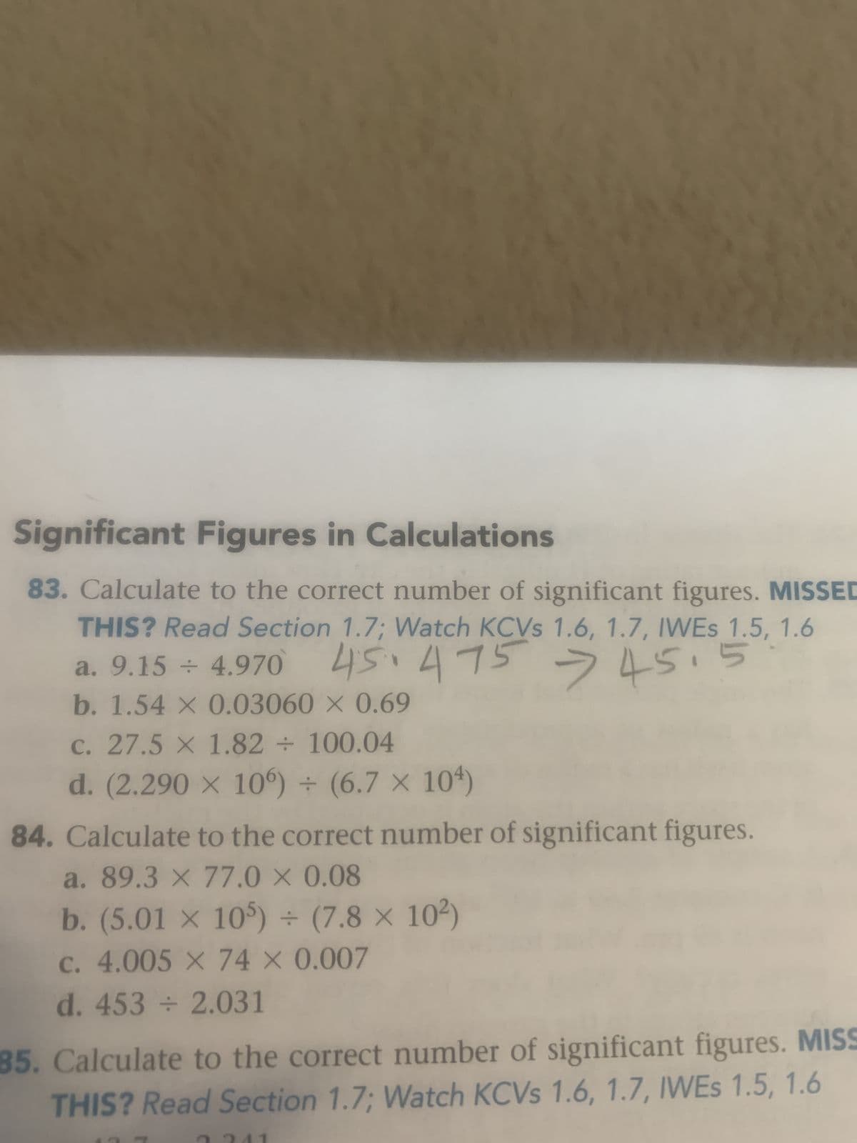 Significant Figures in Calculations
83. Calculate to the correct number of significant figures. MISSED
THIS? Read Section 1.7; Watch KCVs 1.6, 1.7, IWES 1.5, 1.6
a. 9.15 ÷ 4.970
45.475 - 45.5
b. 1.54 x 0.03060 x 0.69
c. 27.5 x 1.82 ÷ 100.04
d. (2.290 x 106) + (6.7 x 104)
84. Calculate to the correct number of significant figures.
a. 89.3 x 77.0 × 0.08
b. (5.01 x 105) ÷ (7.8 x 10²)
c. 4.005 x 74 × 0.007
d. 453 ÷ 2.031
85. Calculate to the correct number of significant figures. MISS
THIS? Read Section 1.7; Watch KCVs 1.6, 1.7, IWEs 1.5, 1.6