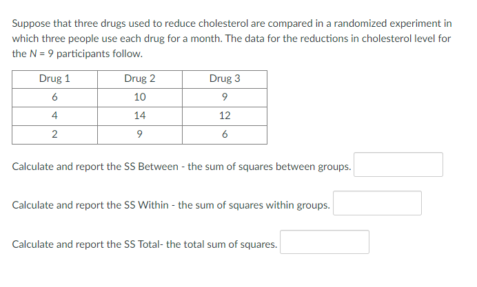 Suppose that three drugs used to reduce cholesterol are compared in a randomized experiment in
which three people use each drug for a month. The data for the reductions in cholesterol level for
the N = 9 participants follow.
Drug 1
Drug 2
Drug 3
6
10
4
14
12
2
6
Calculate and report the SS Between - the sum of squares between groups.
Calculate and report the SS Within - the sum of squares within groups.
Calculate and report the SS Total- the total sum of squares.
