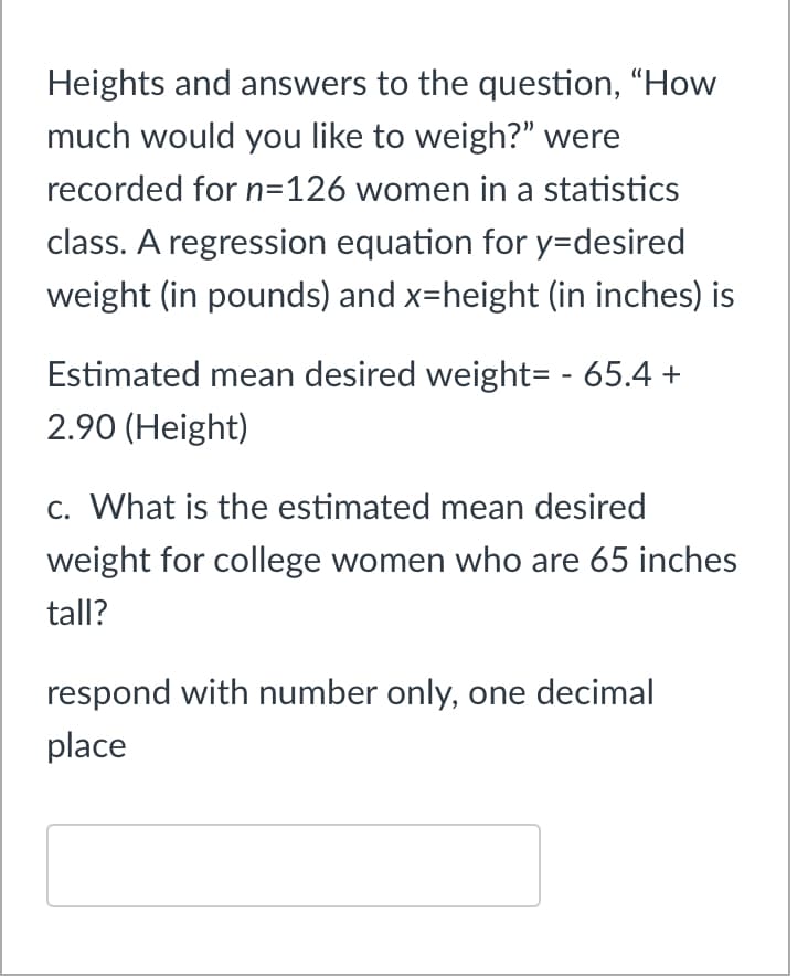 Heights and answers to the question, "How
much would you like to weigh?" were
recorded for n=126 women in a statistics
class. A regression equation for y=desired
weight (in pounds) and x=height (in inches) is
Estimated mean desired weight= - 65.4 +
2.90 (Height)
c. What is the estimated mean desired
weight for college women who are 65 inches
tall?
respond with number only, one decimal
place
