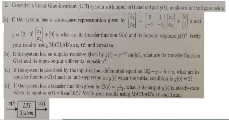 2. Consider a linear time-invariant (LTI) system with input u(t) and output y(t), as shown in the figure below.
0.
1
I1
a) If the system has a state-space representation given by
u and
%3D
-3
y = [2 0]
+0 u, what are its transfer function G(s) and its impulse response g(t)? Verify
%3D
your results using MATLAB's ss, tf, and impulse.
(b) If the system has an impulse response given by g(t) = e-" sin(5t), what are its transfer function
G(s) and its input-output differential equation?
(c) If the system is described by the input-output differential equation 10ý +y= ù+u, what are its
transfer function G(s) and its unit-step response y(t) when the initial condition is y(0) = 2?
%3D
(d) If the system has a transfer function given by G(s)=, what is its output y(t) in steady-state
when its input is u(t) = 5 sin(10t)? Verify your results using MATLAB's tf and 1sim.
%3D
%3D
u( LTI YO)
System
