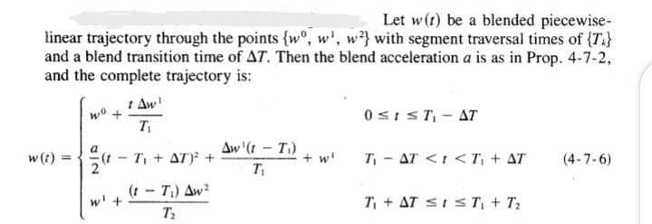 Let w(t) be a blended piecewise-
linear trajectory through the points {wo, w', w} with segment traversal times of {T}
and a blend transition time of AT. Then the blend acceleration a is as in Prop. 4-7-2,
and the complete trajectory is:
w(t)
wo +
=
a
-
Aw'
T₁
0≤1 ≤T-AT
T₁ + AT)² +
Aw'(1-T)
T₁
+ w₁
T₁ AT <<T₁ + AT (4-7-6)
w' +
(1-T₁) Aw2
T₂
T₁ + AT ≤1≤T₁ + T₂