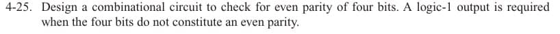 4-25. Design a combinational circuit to check for even parity of four bits. A logic-1 output is required
when the four bits do not constitute an even parity.