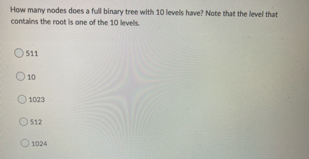 How many nodes does a full binary tree with 10 levels have? Note that the level that
contains the root is one of the 10 levels.
511
O 10
1023
512
O 1024
