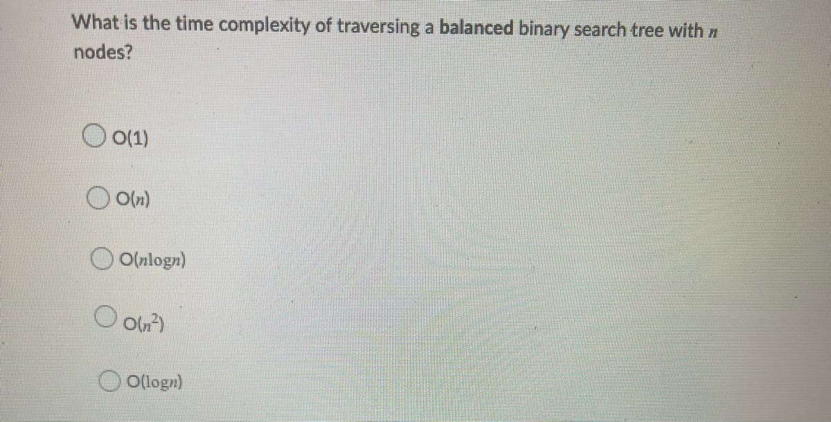 What is the time complexity of traversing a balanced binary search tree with n
nodes?
O O(1)
O O(nlogn)
O Oun)
Ollogn)
