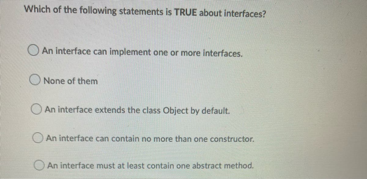 Which of the following statements is TRUE about interfaces?
OAn interface can implement one or more interfaces.
ONone of them
OAn interface extends the class Object by default.
() An interface can contain no more than one constructor.
An interface must at least contain one abstract method.
