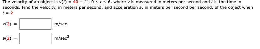 The velocity of an object is v(t) = 40 - t, 0sts 6, where v is measured in meters per second and t is the time in
seconds. Find the velocity, in meters per second, and acceleration a, in meters per second per second, of the object when
t = 2.
v(2) =
m/sec
a(2)
m/sec?

