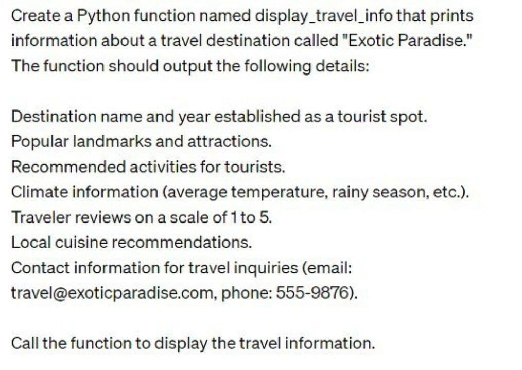 Create a Python function named display_travel_info that prints
information about a travel destination called "Exotic Paradise."
The function should output the following details:
Destination name and year established as a tourist spot.
Popular landmarks and attractions.
Recommended activities for tourists.
Climate information (average temperature, rainy season, etc.).
Traveler reviews on a scale of 1 to 5.
Local cuisine recommendations.
Contact information for travel inquiries (email:
travel@exoticparadise.com, phone: 555-9876).
Call the function to display the travel information.