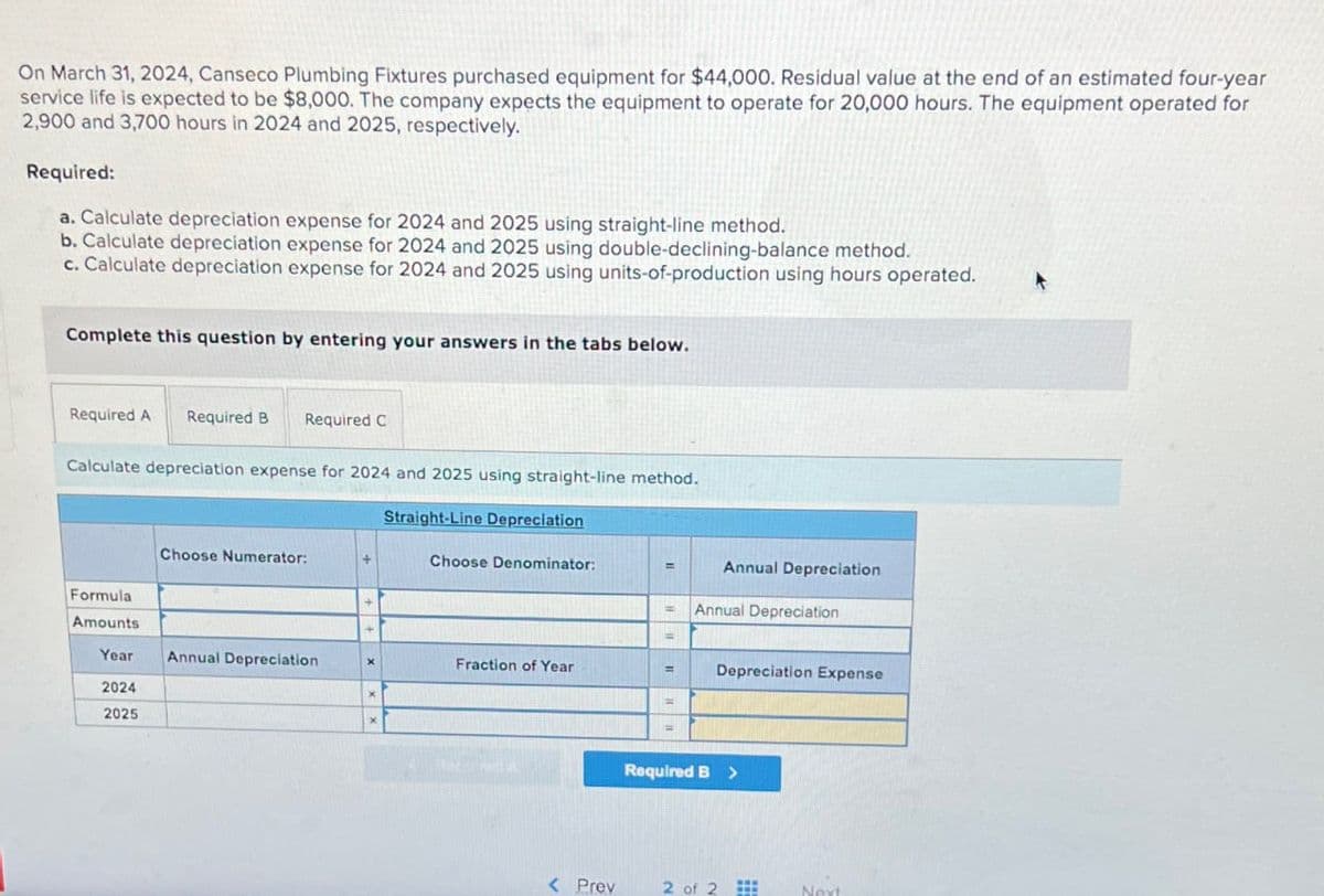 On March 31, 2024, Canseco Plumbing Fixtures purchased equipment for $44,000. Residual value at the end of an estimated four-year
service life is expected to be $8,000. The company expects the equipment to operate for 20,000 hours. The equipment operated for
2,900 and 3,700 hours in 2024 and 2025, respectively.
Required:
a. Calculate depreciation expense for 2024 and 2025 using straight-line method.
b. Calculate depreciation expense for 2024 and 2025 using double-declining-balance method.
c. Calculate depreciation expense for 2024 and 2025 using units-of-production using hours operated.
Complete this question by entering your answers in the tabs below.
Required A Required B Required C
Calculate depreciation expense for 2024 and 2025 using straight-line method.
Formula
Amounts
Year
2024
2025
Choose Numerator:
Annual Depreciation
+
X
X
Straight-Line Depreciation
Choose Denominator:
Fraction of Year
< Prev
=
=
=
=
=
Annual Depreciation
Annual Depreciation
Depreciation Expense
Required B >
2 of 2
Next