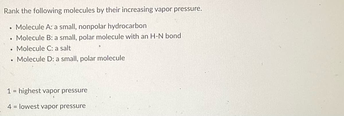 Rank the following molecules by their increasing vapor pressure.
. Molecule A: a small, nonpolar hydrocarbon
. Molecule B: a small, polar molecule with an H-N bond
. Molecule C: a salt
. Molecule D: a small, polar molecule
1= highest vapor pressure
4= lowest vapor pressure