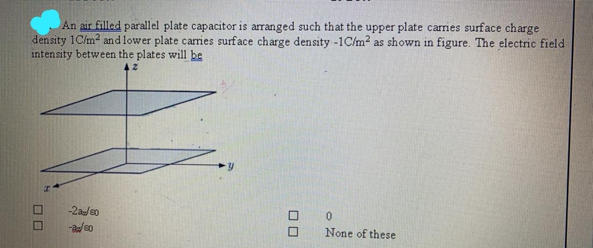 An air filled parallel plate capacitor is arranged such that the upper plate carries surface charge
density 1C/m2 and lower plate carries surface charge density -1C/m2 as shown in figure. The electric field
intensity between the plates will be
-2az/20
None of these
