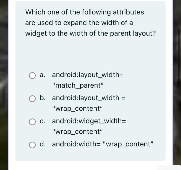 Which one of the following attributes
are used to expand the width of a
widget to the width of the parent layout?
O a. android:layout_width=
"match_parent"
O b. android:layout_width :
"wrap_content"
c. android:widget_width=
"wrap_content"
d. android:width=D "wrap_content"
