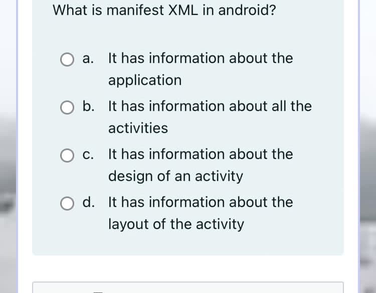 What is manifest XML in android?
а.
It has information about the
application
O b. It has information about all the
activities
С.
It has information about the
design of an activity
d. It has information about the
layout of the activity

