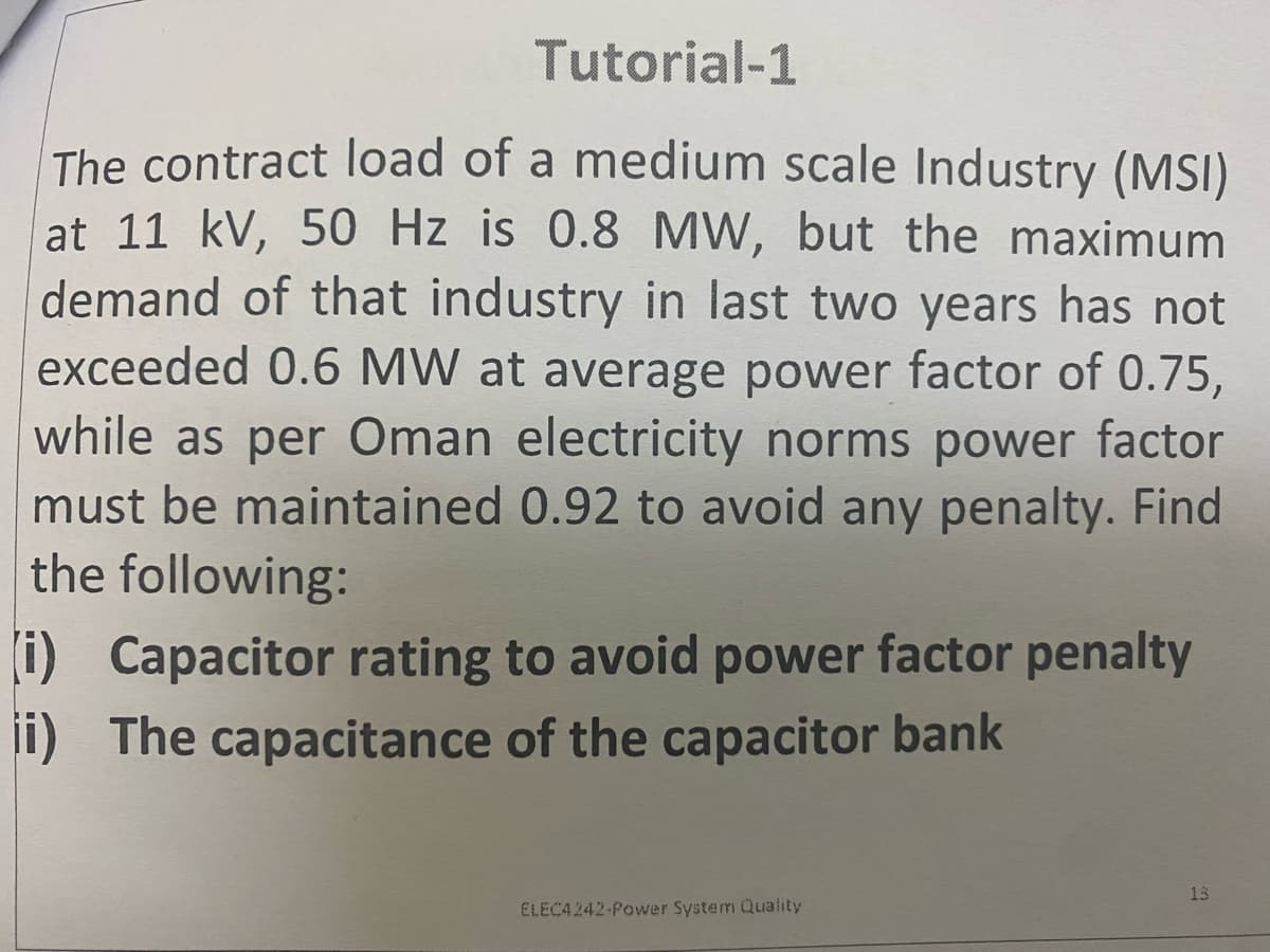 Tutorial-1
The contract load of a medium scale Industry (MSI)
at 11 kV, 50 Hz is 0.8 MW, but the maximum
demand of that industry in last two years has not
exceeded 0.6 MW at average power factor of 0.75,
while as per Oman electricity norms power factor
must be maintained 0.92 to avoid any penalty. Find
the following:
(i) Capacitor rating to avoid power factor penalty
ii) The capacitance of the capacitor bank
13
ELEC4242-Power System Quality

