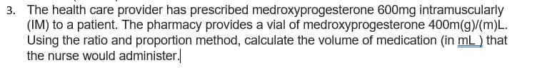 3. The health care provider has prescribed medroxyprogesterone 600mg intramuscularly
(IM) to a patient. The pharmacy provides a vial of medroxyprogesterone 400m(g)/(m)L.
Using the ratio and proportion method, calculate the volume of medication (in mL) that
the nurse would administer.