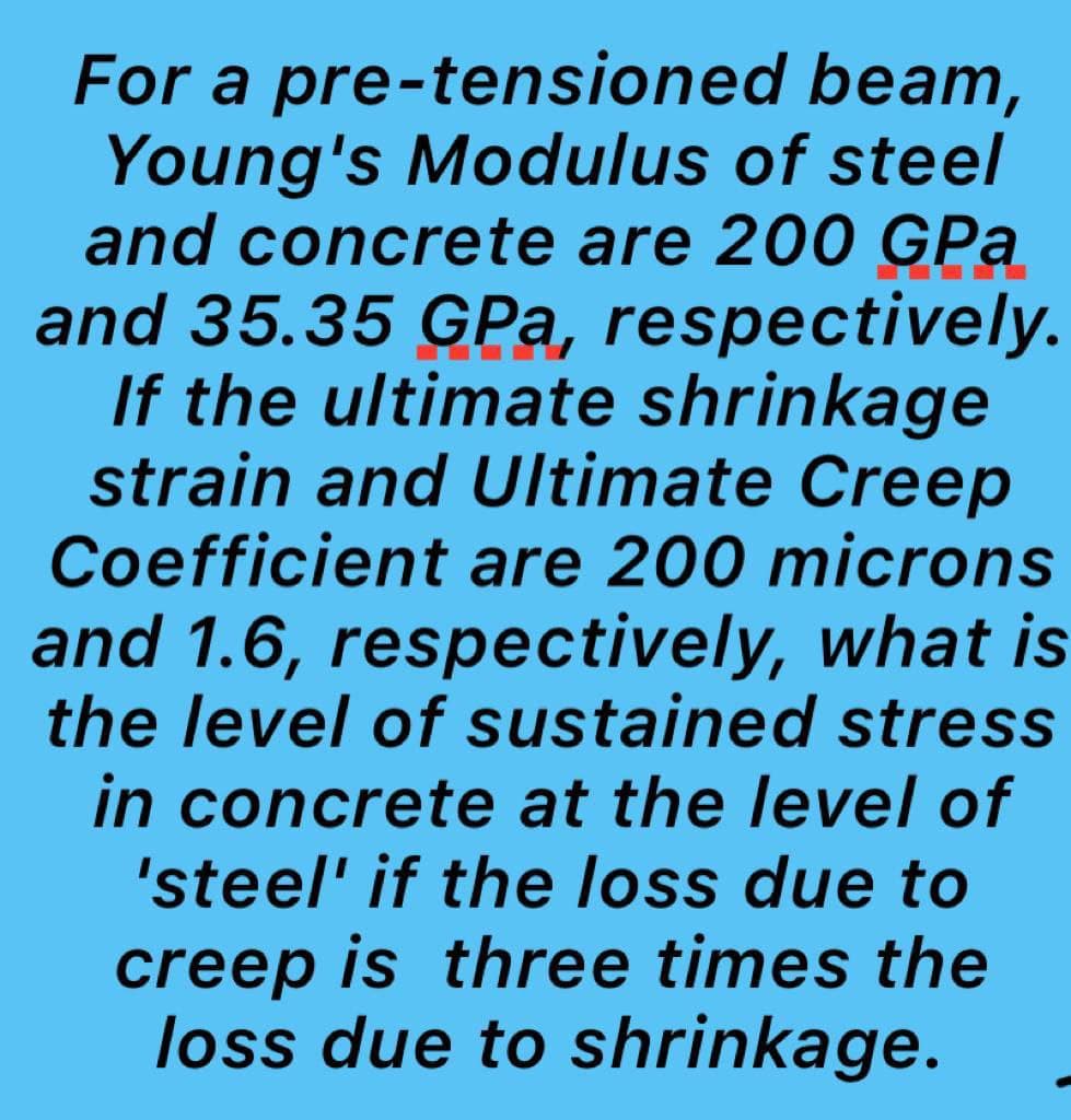 beam,
For a pre-tensioned
Young's Modulus of steel
and concrete are 200 GPa
and 35.35 GPa, respectively.
Pra
If the ultimate shrinkage
strain and Ultimate Creep
Coefficient are 200 microns
and 1.6, respectively, what is
the level of sustained stress
in concrete at the level of
'steel' if the loss due to
creep is three times the
loss due to shrinkage.