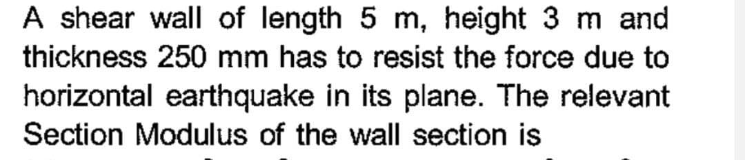 A shear wall of length 5 m, height 3 m and
thickness 250 mm has to resist the force due to
horizontal earthquake in its plane. The relevant
Section Modulus of the wall section is