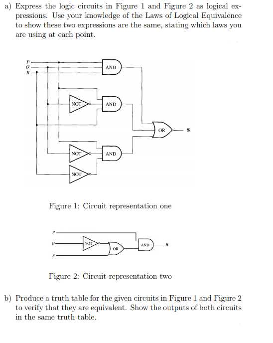a) Express the logic circuits in Figure 1 and Figure 2 as logical ex-
pressions. Use your knowledge of the Laws of Logical Equivalence
to show these two expressions are the same, stating which laws you
are using at each point.
AND
NOT
AND
OR
NOT
AND
NOT
Figure 1: Circuit representation one
NOT
AND
OR
Figure 2: Circuit representation two
b) Produce a truth table for the given circuits in Figure 1 and Figure 2
to verify that they are equivalent. Show the outputs of both circuits
in the same truth table.
