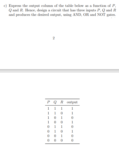 c) Express the output column of the table below as a function of P,
Q and R. Hence, design a circuit that has three inputs P, Q and R
and produces the desired output, using AND, OR and NOT gates.
2
РQR output
1
1
1
1
1.
1
1
1
1
1
1
1
1
1.
1
1
0 0
