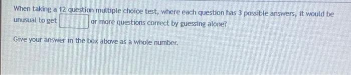 When taking a 12 question multiple choice test, where each question has 3 possible answers, it would be
or more questions correct by guessing alone?
unusual to get
Give your answer in the box above as a whole number.
