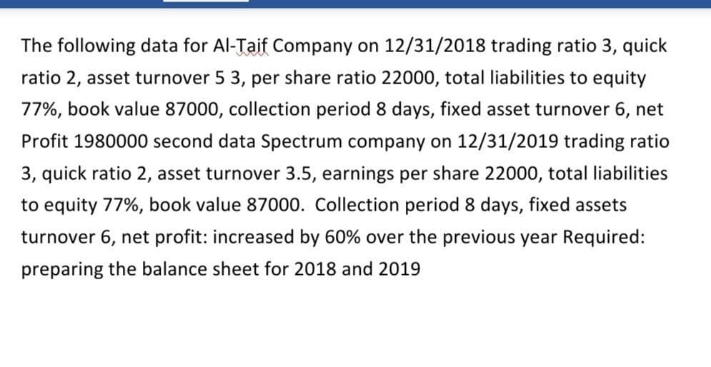 The following data for Al-Taif Company on 12/31/2018 trading ratio 3, quick
ratio 2, asset turnover 5 3, per share ratio 22000, total liabilities to equity
77%, book value 87000, collection period 8 days, fixed asset turnover 6, net
Profit 1980000 second data Spectrum company on 12/31/2019 trading ratio
3, quick ratio 2, asset turnover 3.5, earnings per share 22000, total liabilities
to equity 77%, book value 87000. Collection period 8 days, fixed assets
turnover 6, net profit: increased by 60% over the previous year Required:
preparing the balance sheet for 2018 and 2019

