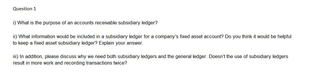Question 1
i) What is the purpose of an accounts receivable subsidiary ledger?
ii) What information would be included in a subsidiary ledger for a company's fixed asset account? Do you think it would be helpful
to keep a fixed asset subsidiary ledger? Explain your answer.
iii) In addition, please discuss why we need both subsidiary ledgers and the general ledger. Doesn't the use of subsidiary ledgers
result in more work and recording transactions twice?
