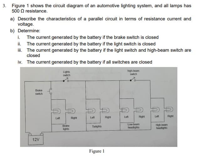 3. Figure 1 shows the circuit diagram of an automotive lighting system, and all lamps has
500 Q resistance.
a) Describe the characteristics of a parallel circuit in terms of resistance current and
voltage.
b) Determine:
i. The current generated by the battery if the brake switch is closed
ii. The current generated by the battery if the light switch is closed
i. The current generated by the battery if the light switch and high-beam switch are
closed
iv. The current generated by the battery if all switches are closed
Lights
switch
high-beam
switch
Brake
switch
Right
Right
Left
Right
Left
Right
Left
Left
Low-beam
High-beam
headlights
Brake
Tailights
headights
lights
12V
Figure 1
