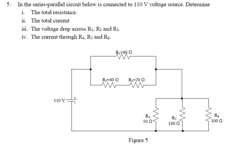 In the series-parallel circuit below is connected to 110 V voltage source. Determine
i. The total resistance.
ii. The total current
iii. The voltage drop across R1, R2 and R3.
iv. The current through R4, Rs and Rs.
Ri-60 Q
R=40 Q
R3=20 Q
110 V
R4
Rs
100 Ω
50 Ω
100 Q
Figure 5
5.
