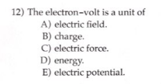 12) The electron-volt is a unit of
A) electric field.
B) charge.
C) electric force.
D) energy.
E) electric potential.