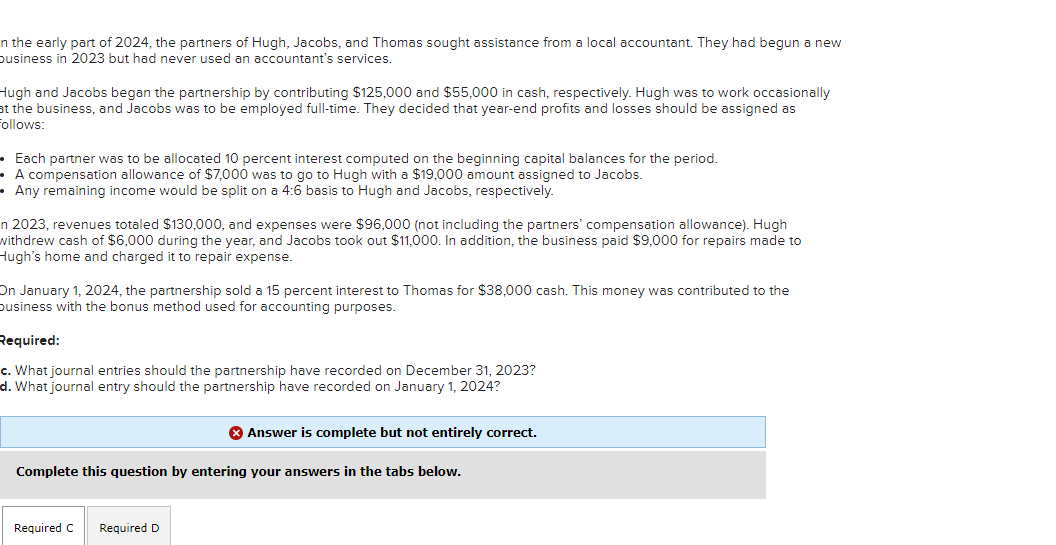 n the early part of 2024, the partners of Hugh, Jacobs, and Thomas sought assistance from a local accountant. They had begun a new
business in 2023 but had never used an accountant's services.
Hugh and Jacobs began the partnership by contributing $125,000 and $55,000 in cash, respectively. Hugh was to work occasionally
at the business, and Jacobs was to be employed full-time. They decided that year-end profits and losses should be assigned as
Follows:
Each partner was to be allocated 10 percent interest computed on the beginning capital balances for the period.
A compensation allowance of $7,000 was to go to Hugh with a $19,000 amount assigned to Jacobs.
• Any remaining income would be split on a 4:6 basis to Hugh and Jacobs, respectively.
n 2023, revenues totaled $130,000, and expenses were $96,000 (not including the partners' compensation allowance). Hugh
withdrew cash of $6,000 during the year, and Jacobs took out $11,000. In addition, the business paid $9,000 for repairs made to
Hugh's home and charged it to repair expense.
On January 1, 2024, the partnership sold a 15 percent interest to Thomas for $38,000 cash. This money was contributed to the
business with the bonus method used for accounting purposes.
Required:
c. What journal entries should the partnership have recorded on December 31, 2023?
d. What journal entry should the partnership have recorded on January 1, 2024?
Answer is complete but not entirely correct.
Complete this question by entering your answers in the tabs below.
Required C Required D