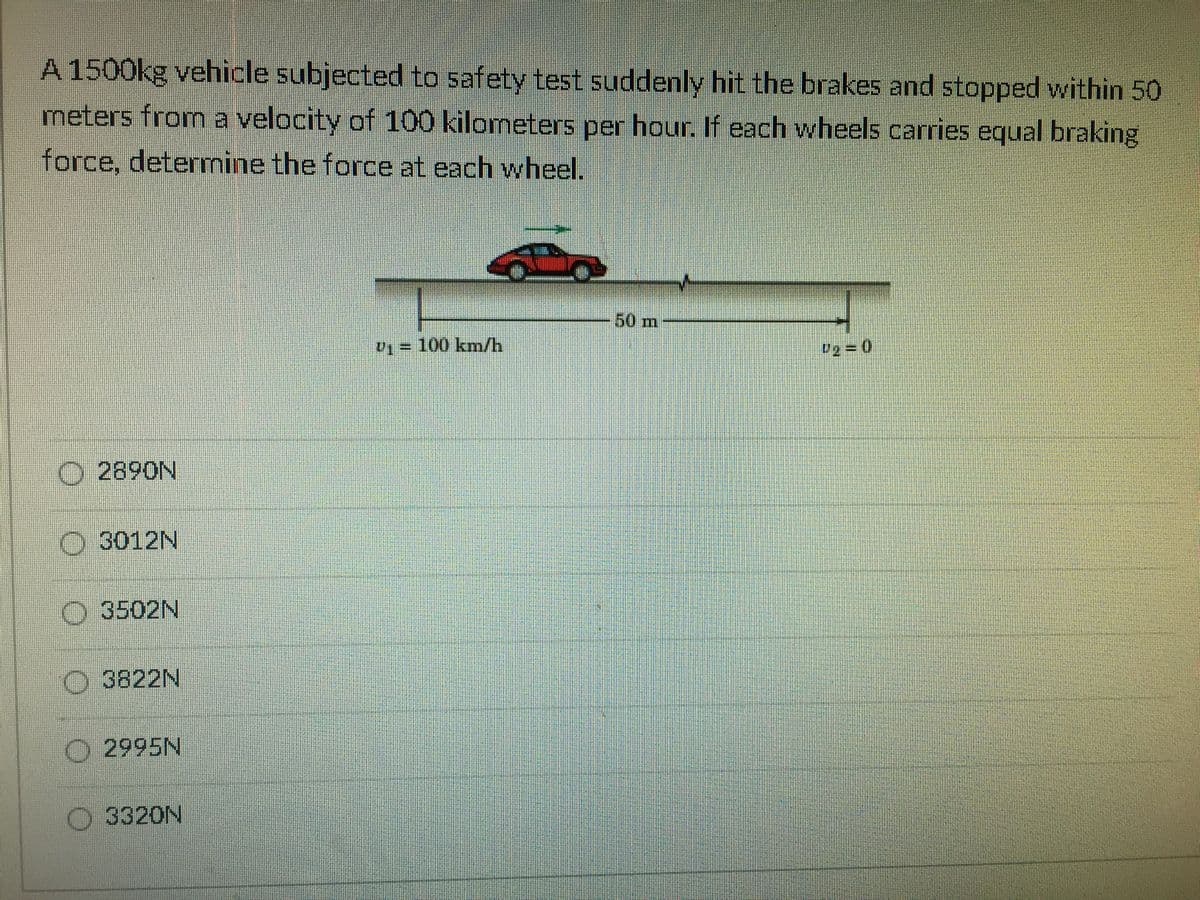 A 1500kg vehicle subjected to safety test suddenly hit the brakes and stopped within 50
meters from a velocity of 100 kilometers per hour. If each wheels carries equal braking
force, determine the force at each wheel.
50m
V1= 100 kmn/h
O 2890N
O 3012N
O 3502N
O 3822N
O2995N
3320N

