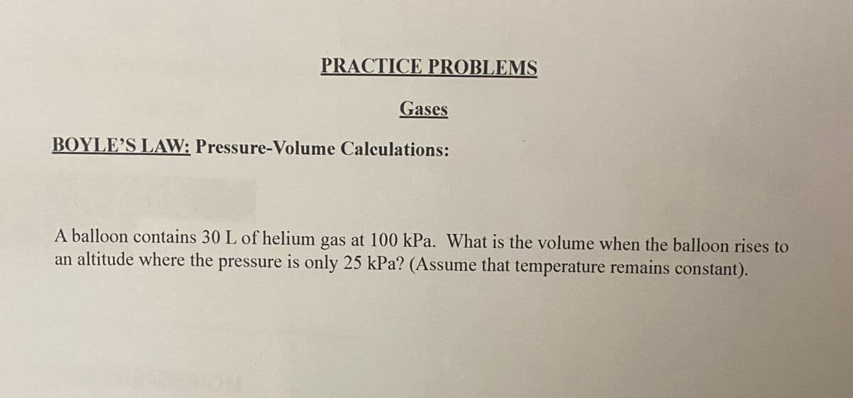 PRACTICE PROBLEMS
Gases
BOYLE'S LAW: Pressure-Volume Calculations:
A balloon contains 30 L of helium gas at 100 kPa. What is the volume when the balloon rises to
an altitude where the pressure is only 25 kPa? (Assume that temperature remains constant).
