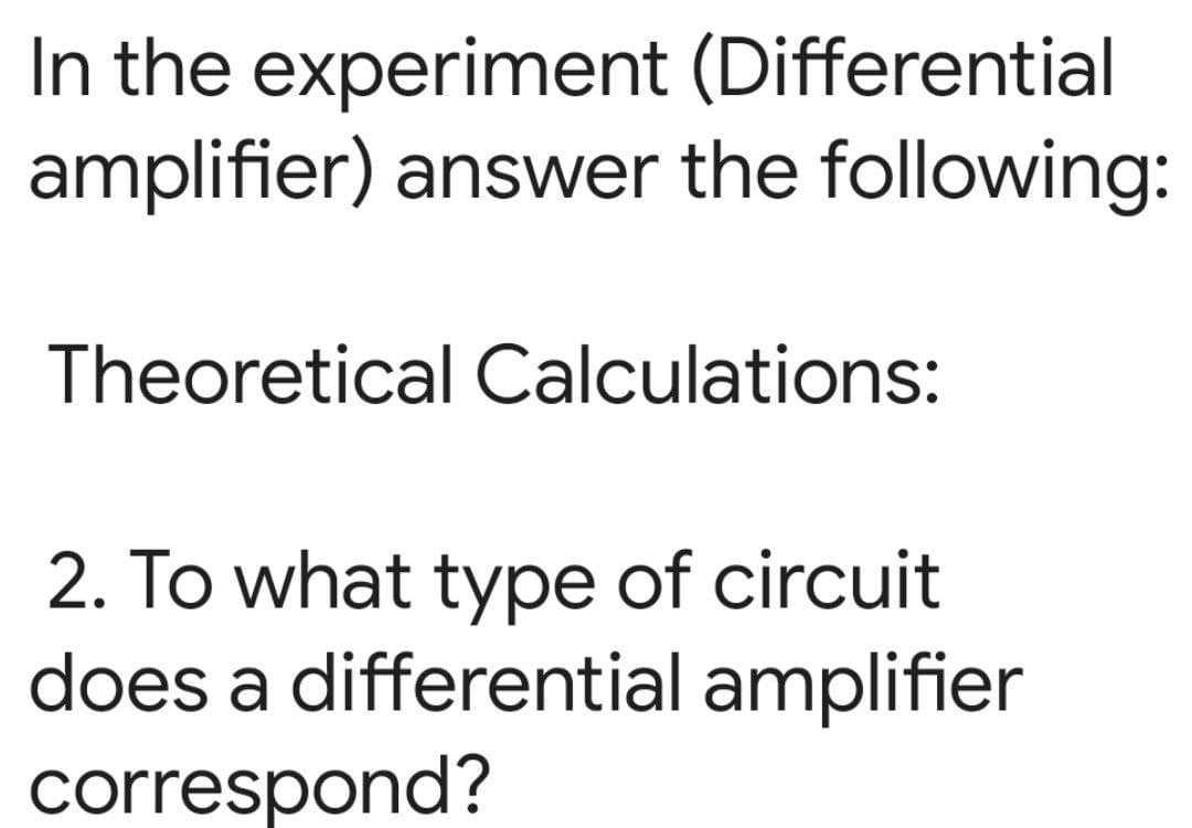 In the experiment (Differential
amplifier) answer the following:
Theoretical Calculations:
2. To what type of circuit
does a differential amplifier
correspond?
