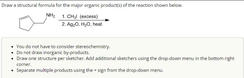 Draw a structural formula for the major organic product(s) of the reaction shown below.
NH2
1. CH3l (excess)
2. Ag2O, H2O, heat
You do not have to consider stereochemistry.
• Do not draw inorganic by-products.
• Draw one structure per sketcher. Add additional sketchers using the drop-down menu in the bottom right
corner.
.
Separate multiple products using the + sign from the drop-down menu.