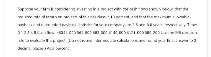 Suppose your firm is considering investing in a project with the cash flows shown below, that the
required rate of return on projects of this risk class is 13 percent, and that the maximum allowable
payback and discounted payback statistics for your company are 2.5 and 3.0 years, respectively. Time:
012345 Cash flow: -$344,000 $64,800 $83,000 $140,000 $121,000 $80,200 Use the IRR decision
rule to evaluate this project. (Do not round intermediate calculations and round your final answer to 2
decimal places.) As a percent